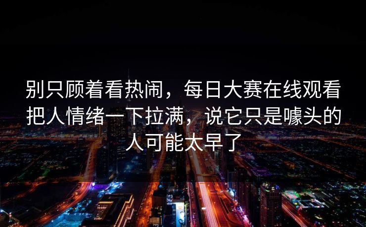 别只顾着看热闹，每日大赛在线观看把人情绪一下拉满，说它只是噱头的人可能太早了  第1张