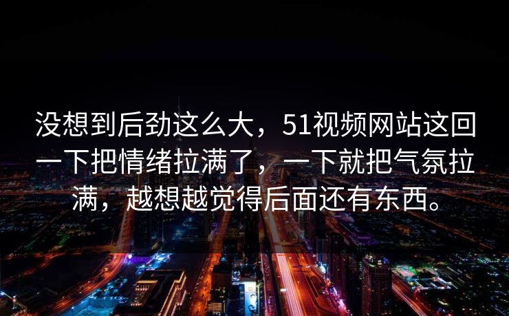 没想到后劲这么大，51视频网站这回一下把情绪拉满了，一下就把气氛拉满，越想越觉得后面还有东西。  第1张