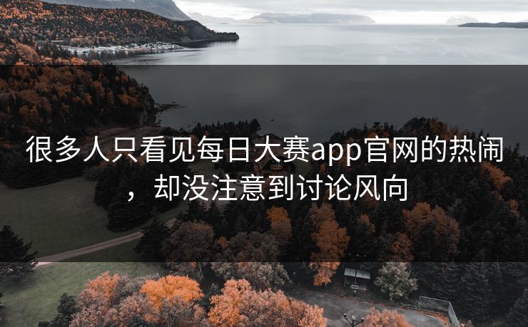 很多人只看见每日大赛app官网的热闹，却没注意到讨论风向  第1张